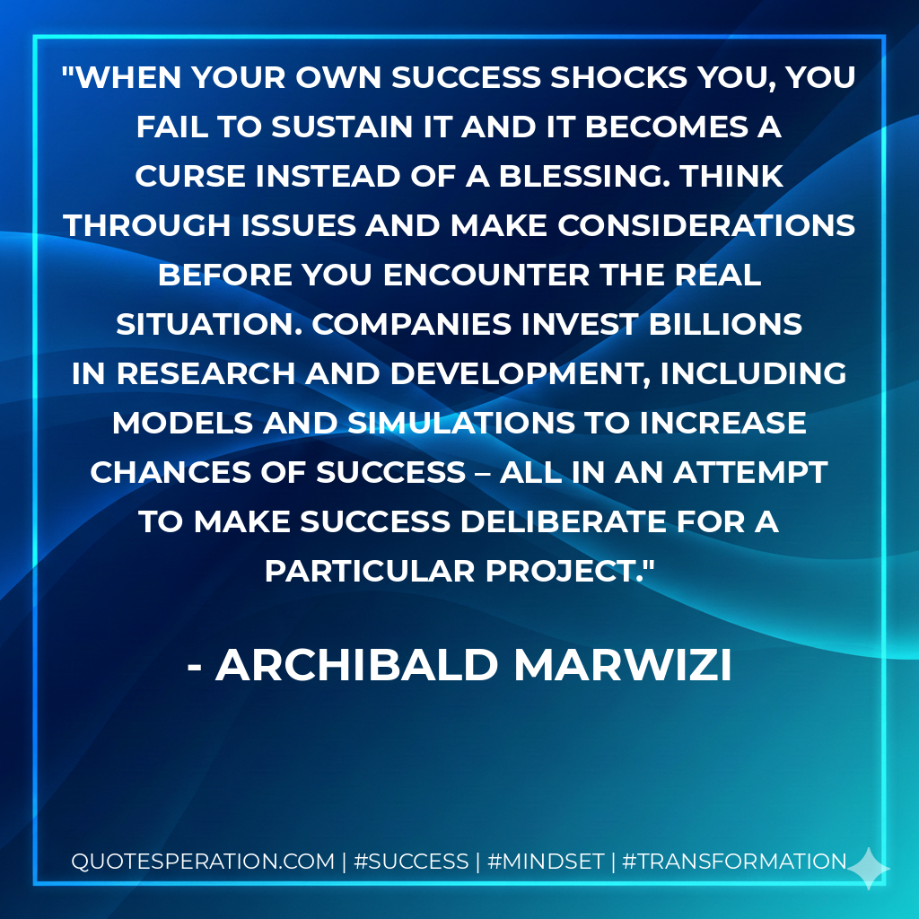 When your own success shocks you, you fail to sustain it and it becomes a curse instead of a blessing. Think through issues and make considerations before you encounter the real situation. Companies invest billions in research and development, including models and simulations to increase chances of success – all in an attempt to make success deliberate for a particular project. - Archibald Marwizi