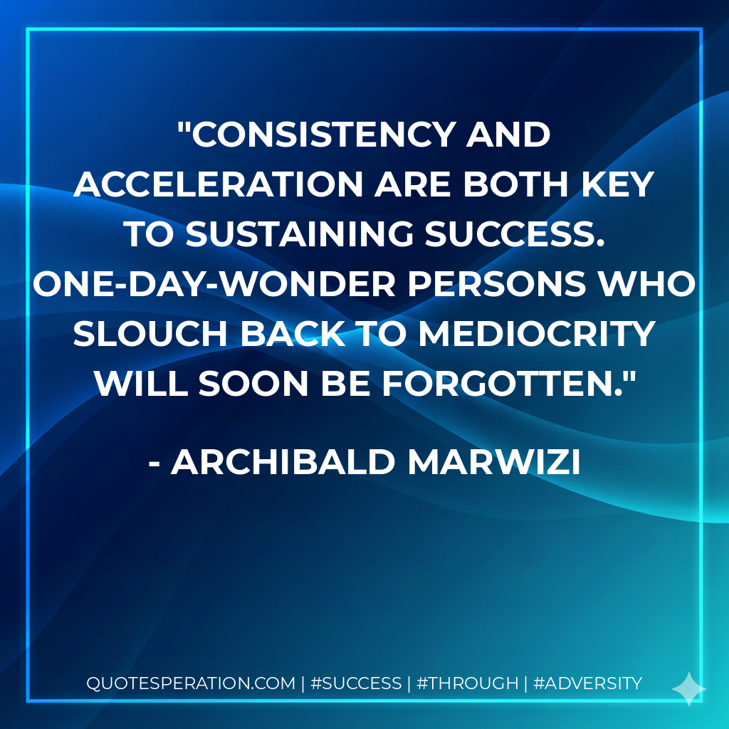 Consistency and acceleration are both key to sustaining success. One-day-wonder persons who slouch back to mediocrity will soon be forgotten. - Archibald Marwizi