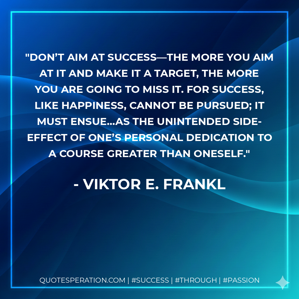Don’t aim at success—the more you aim at it and make it a target, the more you are going to miss it. For success, like happiness, cannot be pursued; it must ensue…as the unintended side-effect of one’s personal dedication to a course greater than oneself. - Viktor E. Frankl