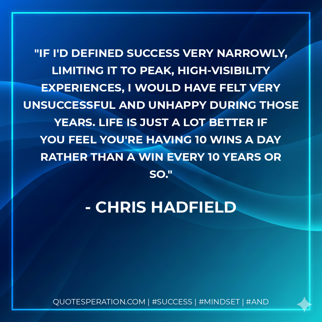 If I'd defined success very narrowly, limiting it to peak, high-visibility experiences, I would have felt very unsuccessful and unhappy during those years. Life is just a lot better if you feel you're having 10 wins a day rather than a win every 10 years or so. - Chris Hadfield