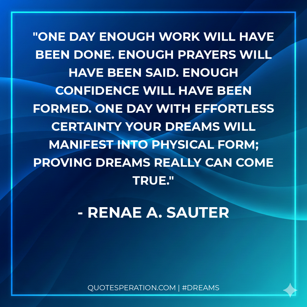 One day enough work will have been done. Enough prayers will have been said. Enough confidence will have been formed. One day with effortless certainty your dreams will manifest into physical form; proving dreams really can come true.