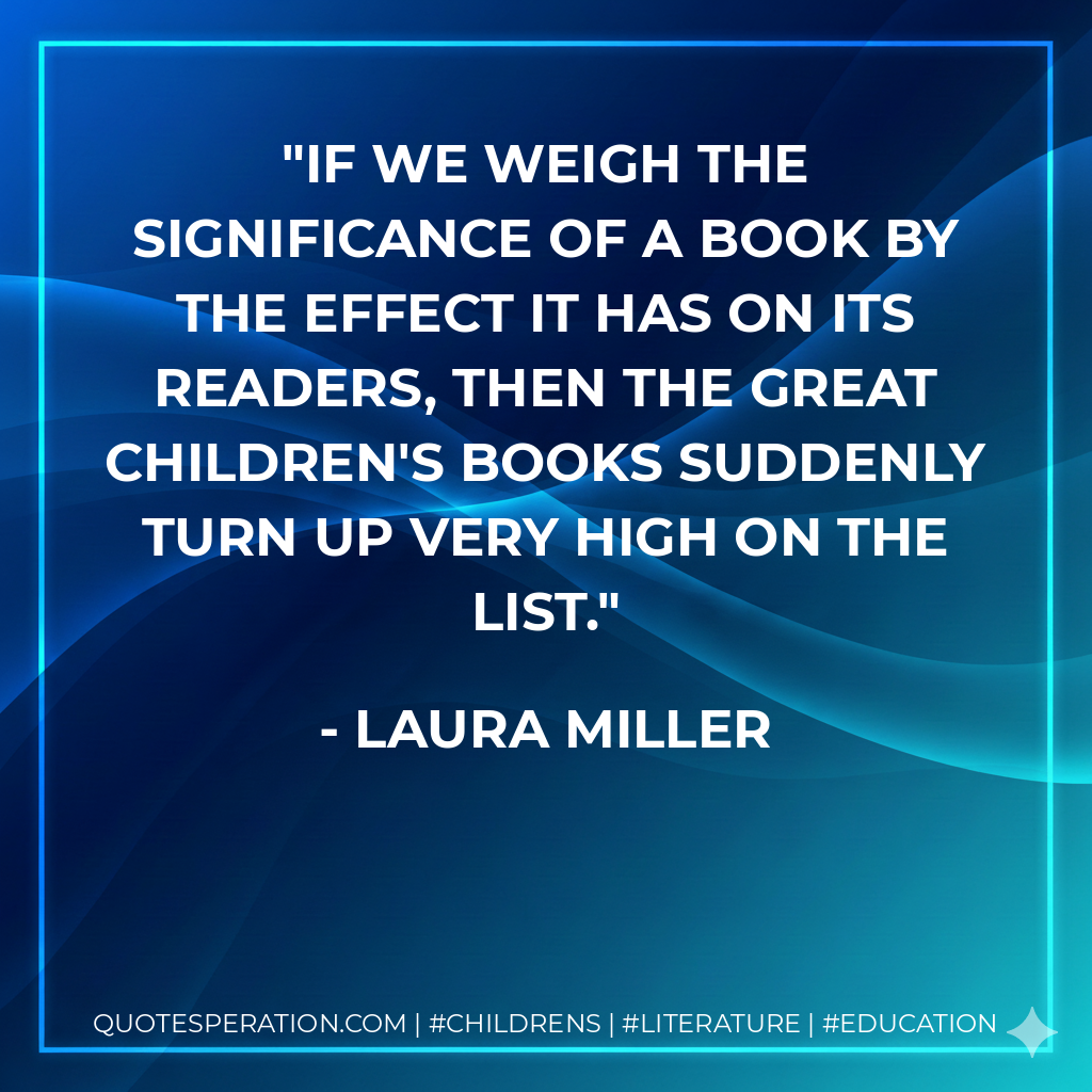If we weigh the significance of a book by the effect it has on its readers, then the great children's books suddenly turn up very high on the list. - Laura Miller