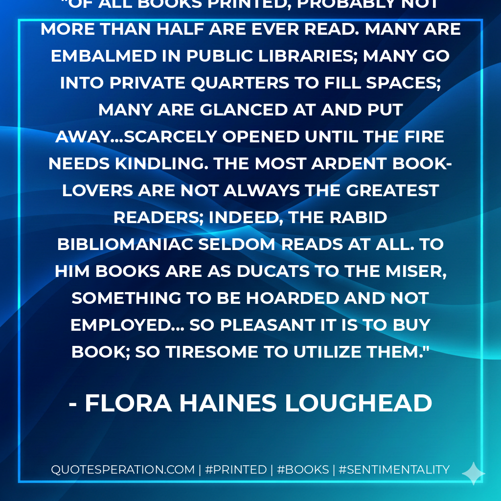 Of all books printed, probably not more than half are ever read. Many are embalmed in public libraries; many go into private quarters to fill spaces; many are glanced at and put away...scarcely opened until the fire needs kindling. The most ardent book-lovers are not always the greatest readers; indeed, the rabid bibliomaniac seldom reads at all. To him books are as ducats to the miser, something to be hoarded and not employed... So pleasant it is to buy book; so tiresome to utilize them. - Flora Haines Loughead