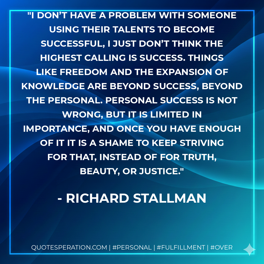 I don’t have a problem with someone using their talents to become successful, I just don’t think the highest calling is success. Things like freedom and the expansion of knowledge are beyond success, beyond the personal. Personal success is not wrong, but it is limited in importance, and once you have enough of it it is a shame to keep striving for that, instead of for truth, beauty, or justice. - Richard Stallman