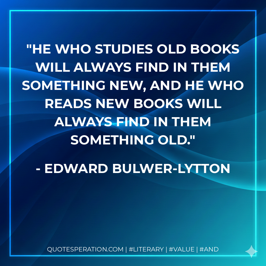 He who studies old books will always find in them something new, and he who reads new books will always find in them something old. - Edward Bulwer-Lytton