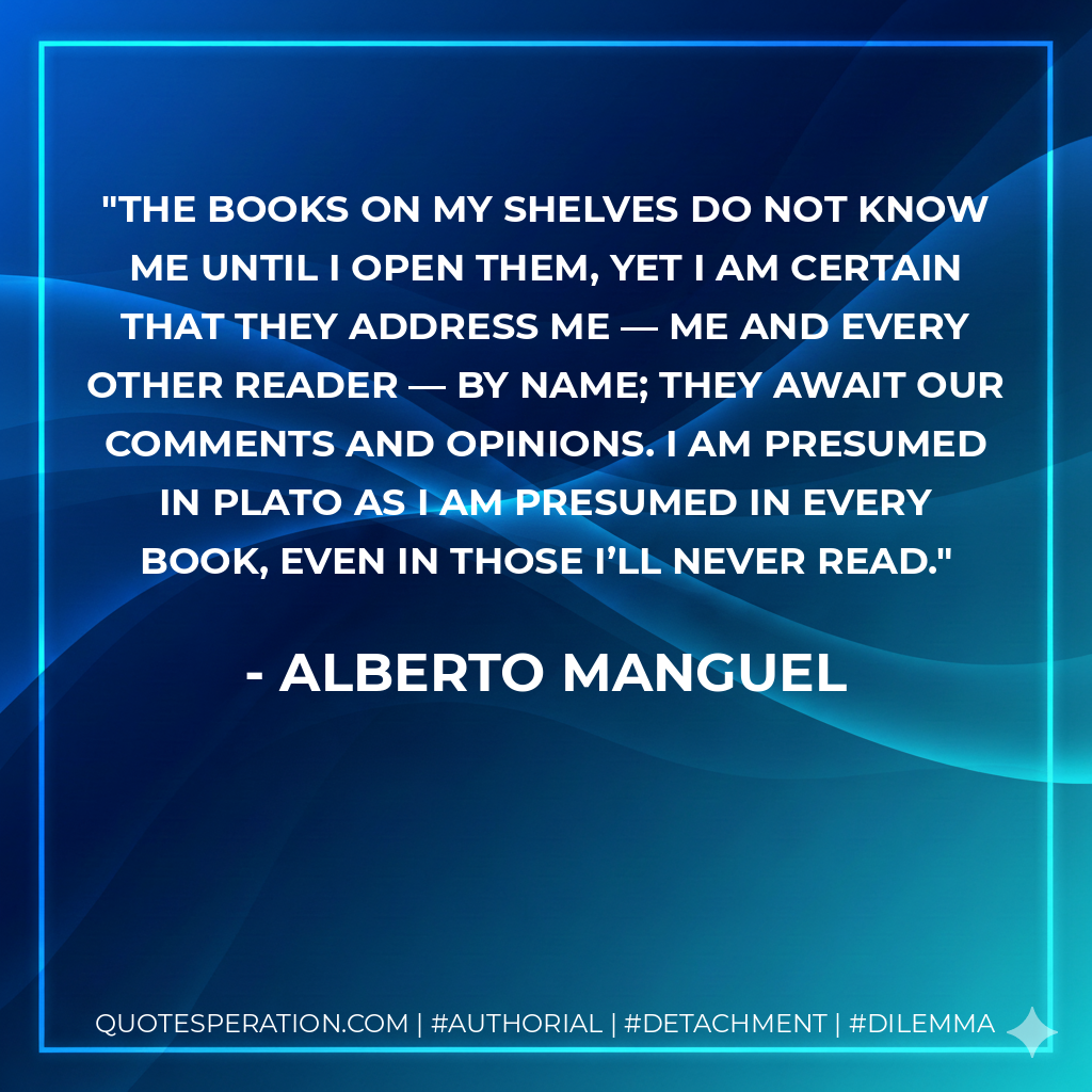 The books on my shelves do not know me until I open them, yet I am certain that they address me — me and every other reader — by name; they await our comments and opinions. I am presumed in Plato as I am presumed in every book, even in those I’ll never read. - Alberto Manguel