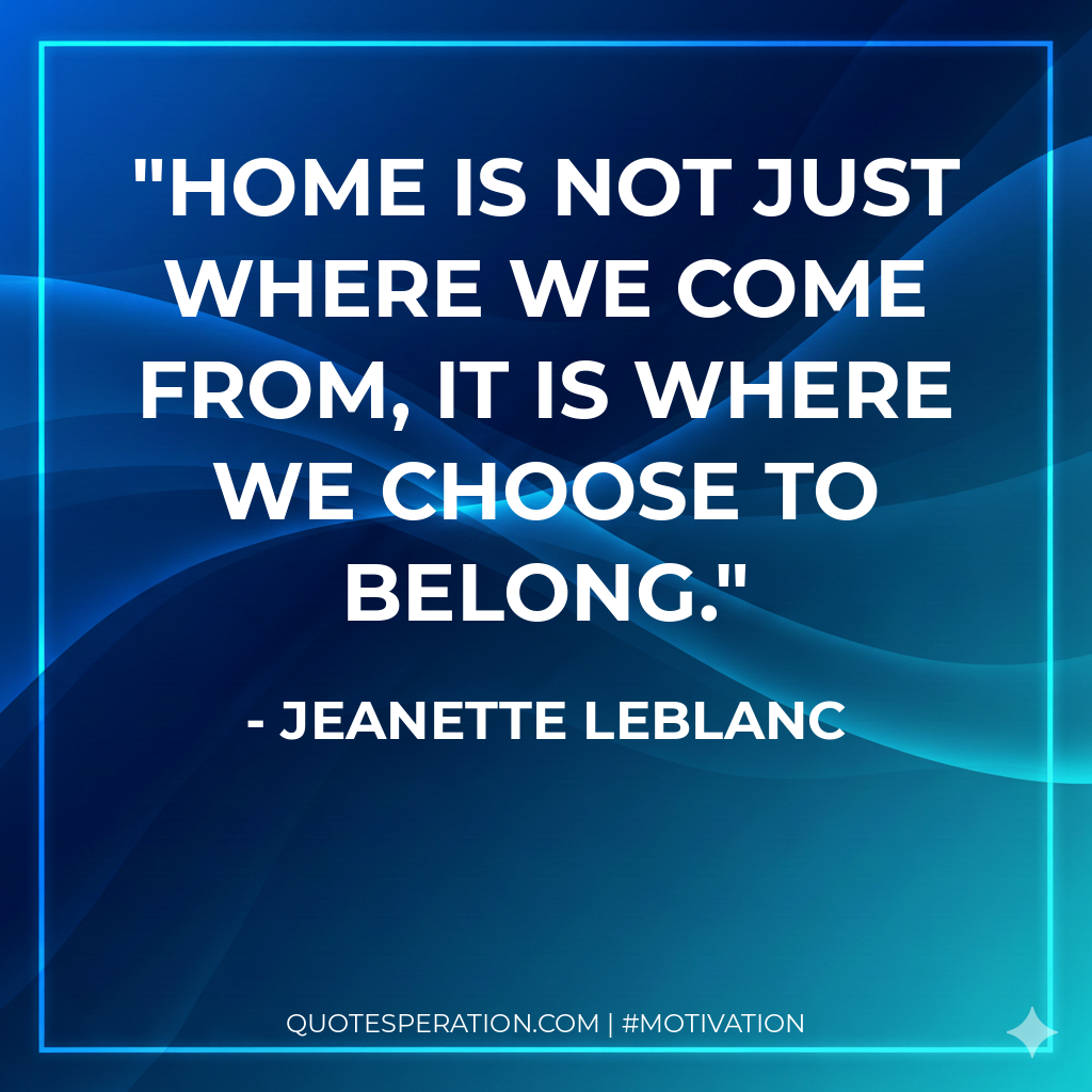 Home is not just where we come from, It is where we choose to belong.