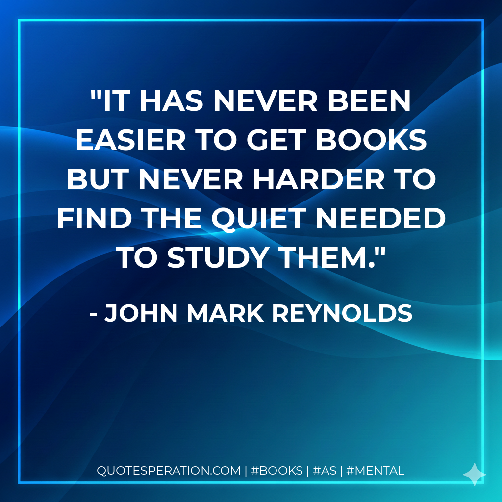 It has never been easier to get books but never harder to find the quiet needed to study them. - John Mark Reynolds
