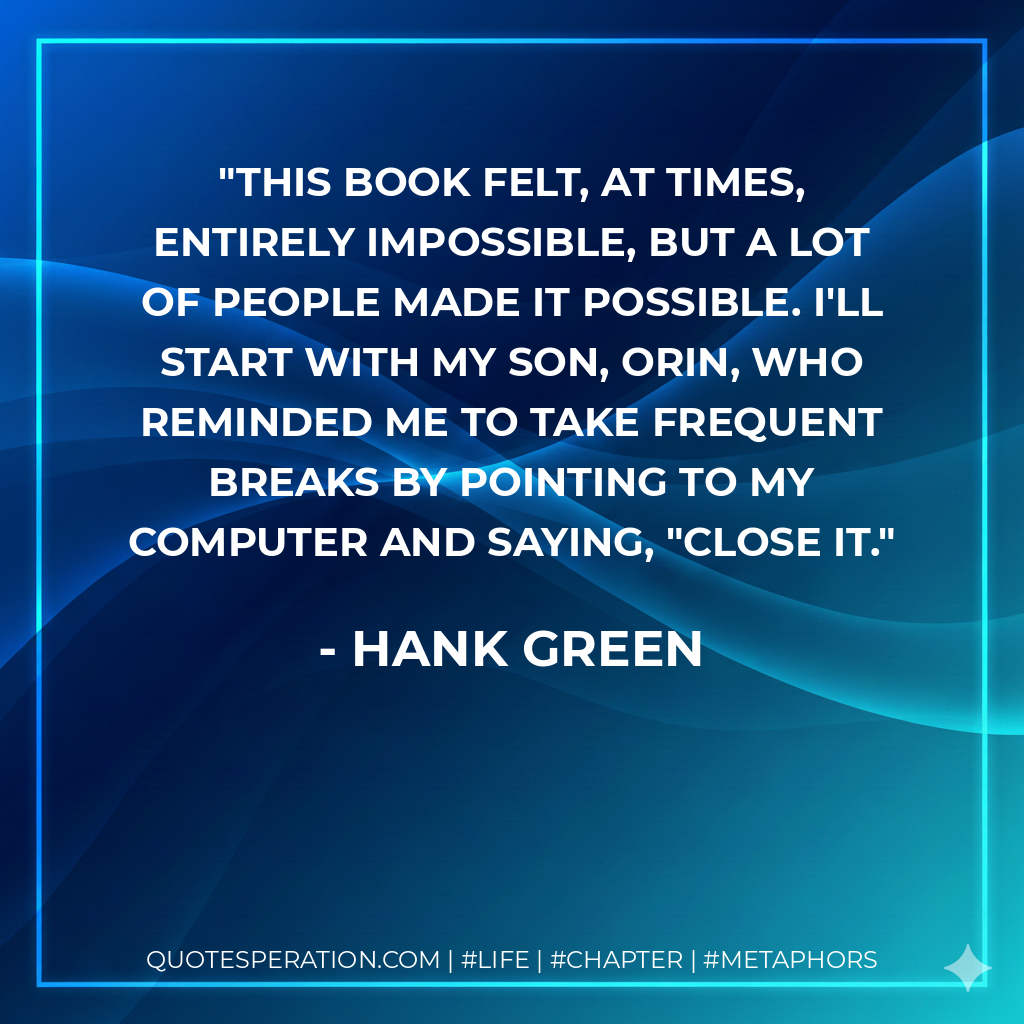 This book felt, at times, entirely impossible, but a lot of people made it possible. I'll start with my son, Orin, who reminded me to take frequent breaks by pointing to my computer and saying, "Close it. - Hank Green
