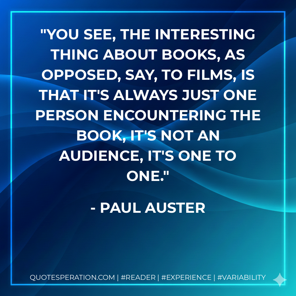 You see, the interesting thing about books, as opposed, say, to films, is that it's always just one person encountering the book, it's not an audience, it's one to one. - Paul Auster