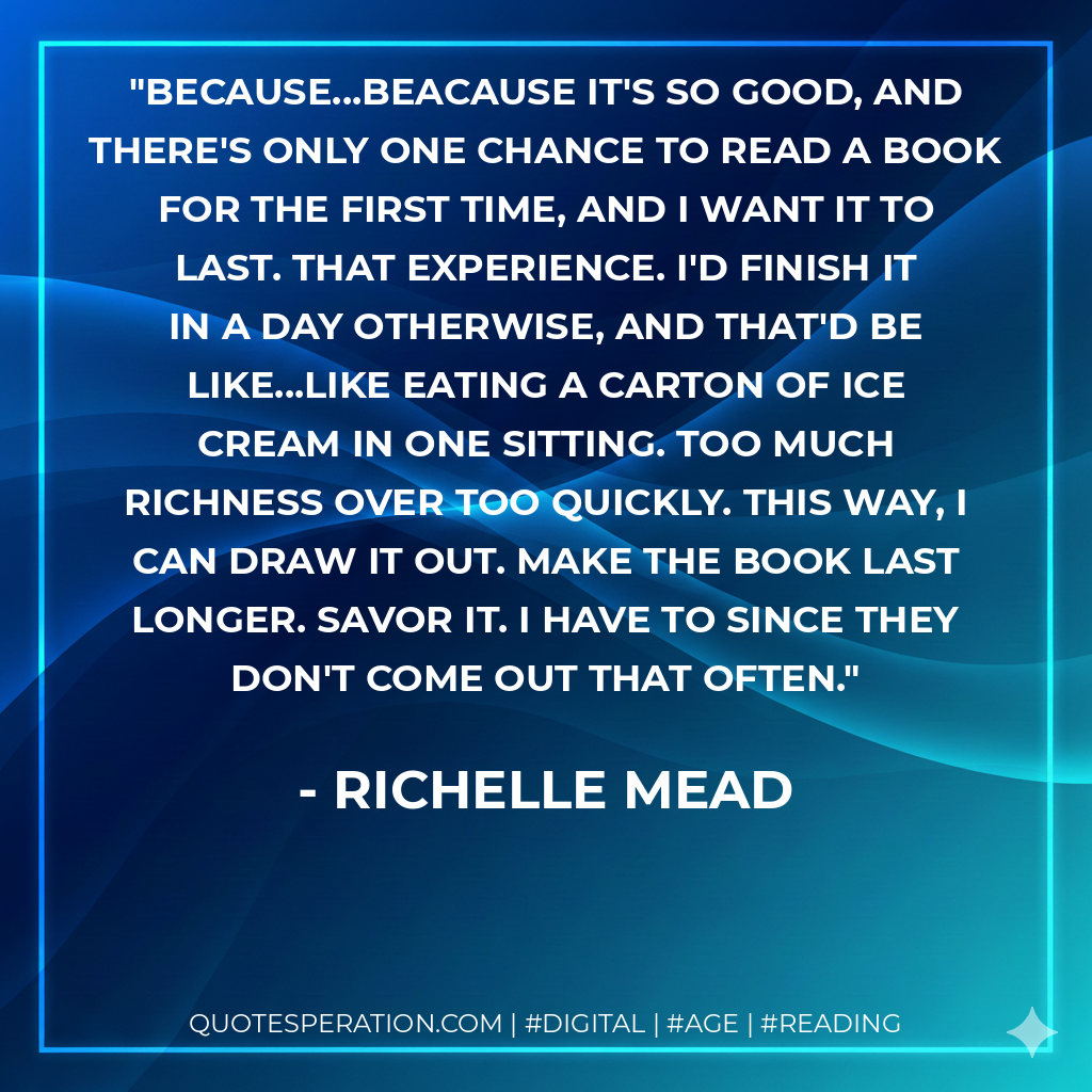 Because...Beacause it's so good, and there's only one chance to read a book for the first time, and I want it to last. That experience. I'd finish it in a day otherwise, and that'd be like...like eating a carton of ice cream in one sitting. Too much richness over too quickly. This way, I can draw it out. Make the book last longer. Savor it. I have to since they don't come out that often. - Richelle Mead