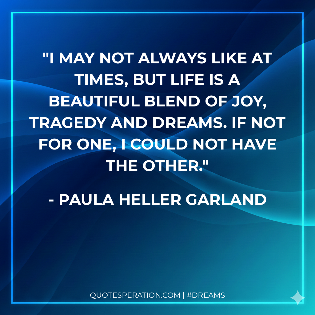 I may not always like at times, but life is a beautiful blend of joy, tragedy and dreams. If not for one, I could not have the other.