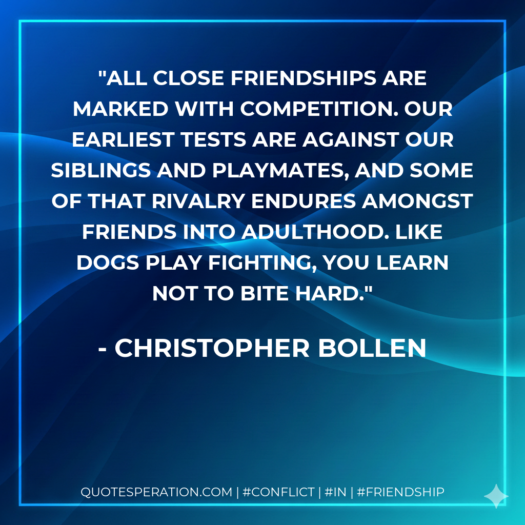 All close friendships are marked with competition. Our earliest tests are against our siblings and playmates, and some of that rivalry endures amongst friends into adulthood. Like dogs play fighting, you learn not to bite hard.