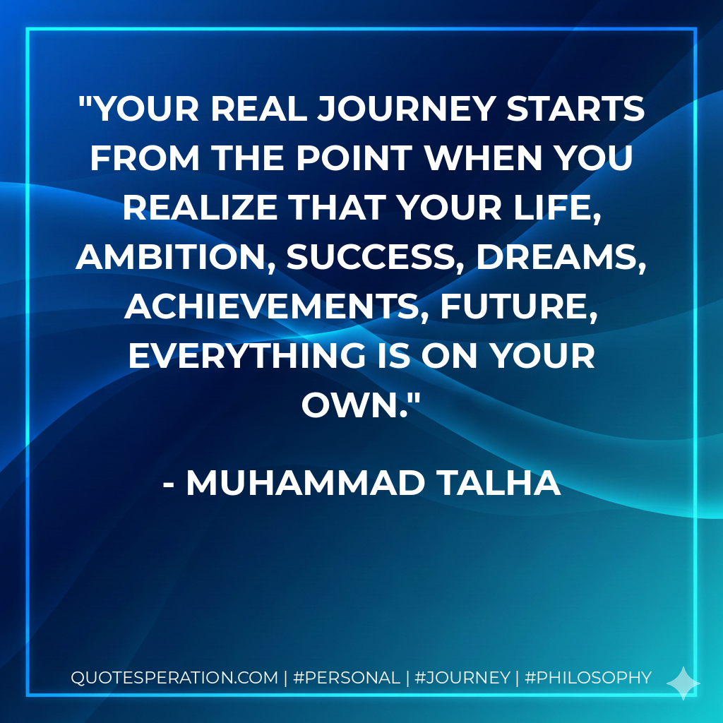 Your real journey starts from the point when you realize that your life, ambition, success, dreams, achievements, future, everything is on your own.