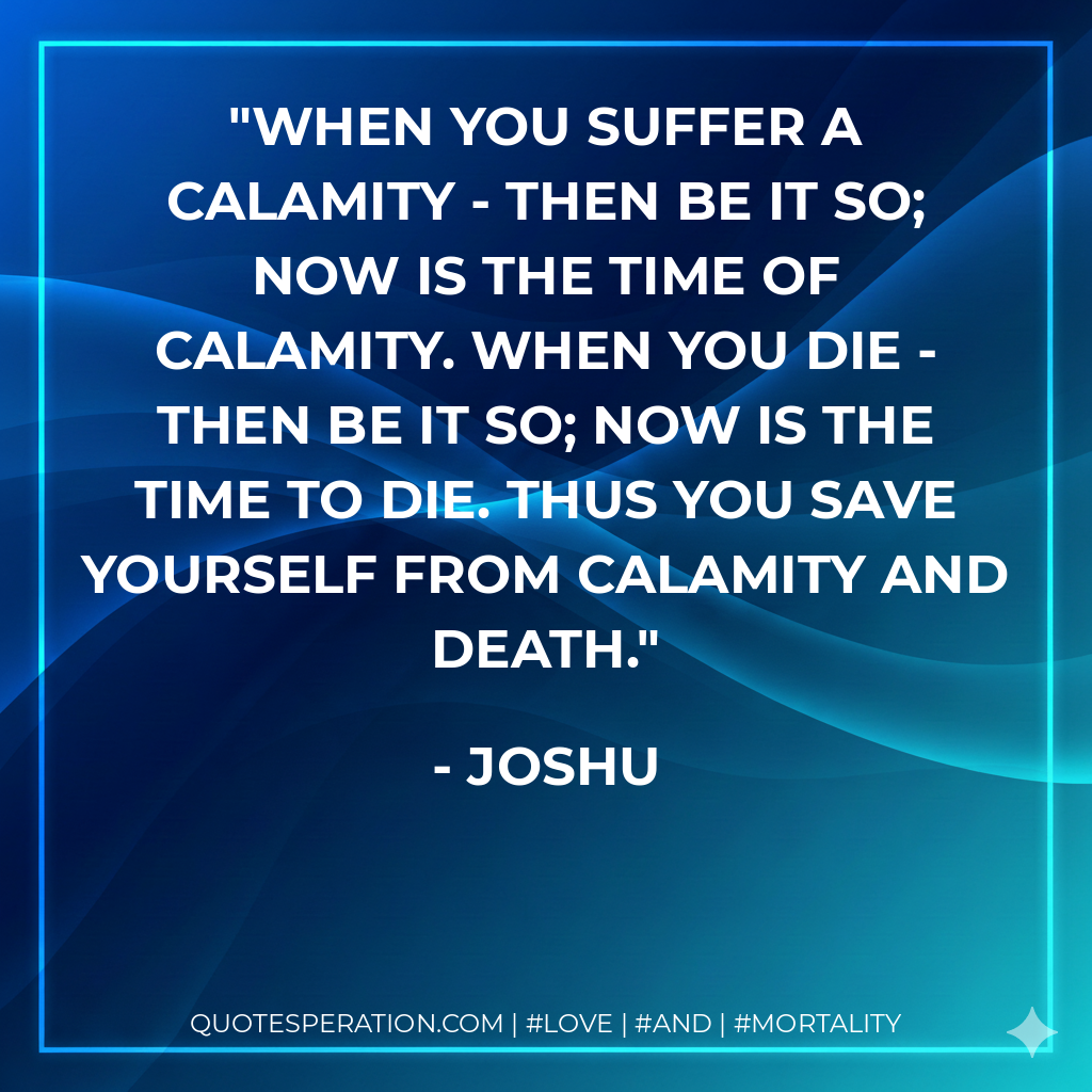 When you suffer a calamity - then be it so; now is the time of calamity. When you die - then be it so; now is the time to die. Thus you save yourself from calamity and death.