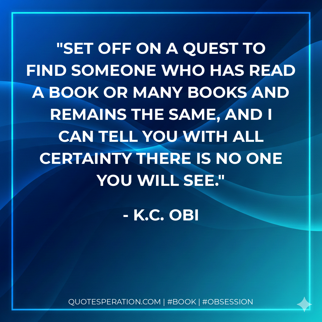 Set off on a quest to find someone who has read a book or many books and remains the same, and I can tell you with all certainty there is no one you will see. - K.C. OBI