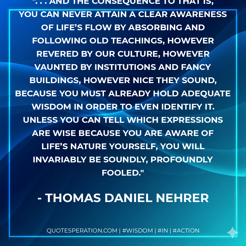 . . . And the consequence to that is, you can never attain a Clear Awareness of life’s flow by absorbing and following Old Teachings, however revered by our culture, however vaunted by institutions and fancy buildings, however nice they sound, because you must already hold adequate wisdom in order to even identify it. Unless you can tell which expressions are wise because you are aware of life’s nature yourself, you will invariably be soundly, profoundly fooled.