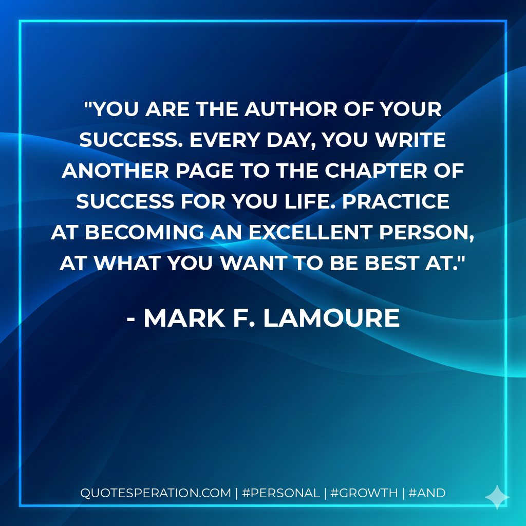 You are the author of your success. Every day, you write another page to the chapter of success for you life. Practice at becoming an excellent person, at what you want to be best at. - Mark F. LaMoure