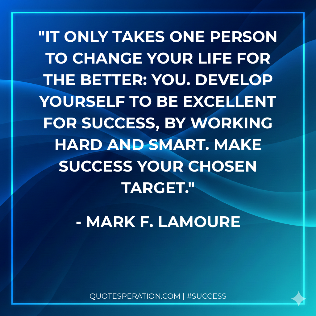 It only takes one person to change your life for the better: YOU. Develop yourself to be excellent for success, by working hard and smart. Make success your chosen target.