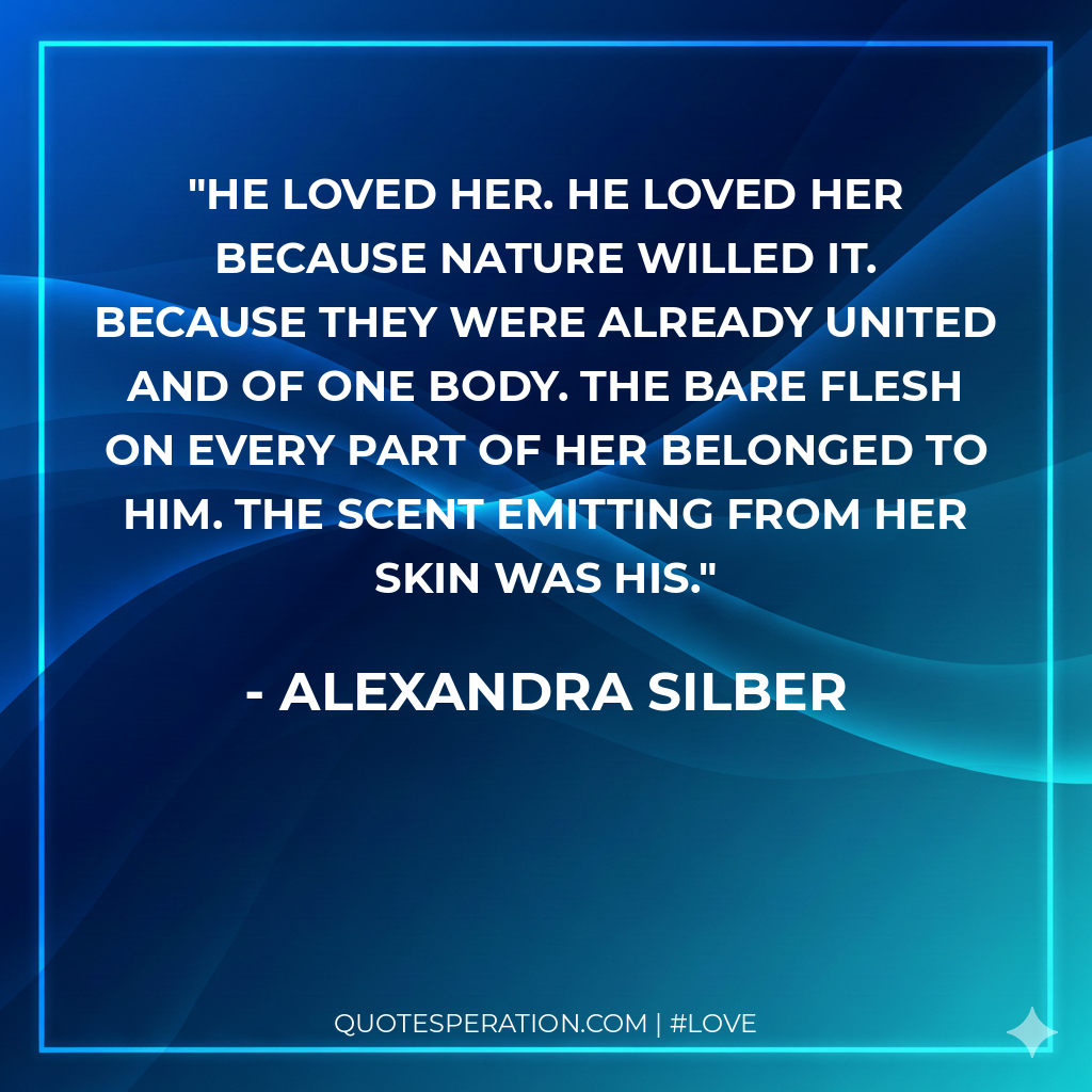 He loved her. He loved her because nature willed it. Because they were already united and of one body. The bare flesh on every part of her belonged to him. The scent emitting from her skin was his.