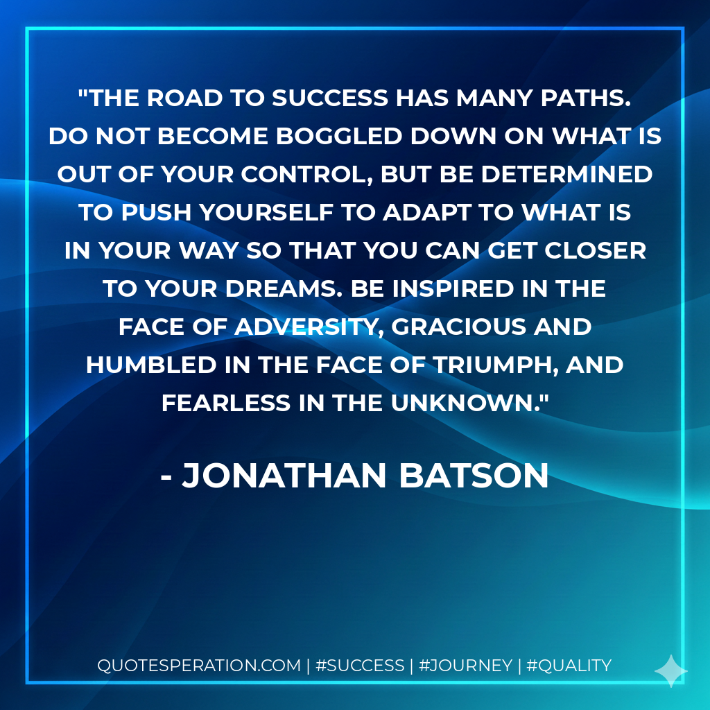 The road to success has many paths. Do not become boggled down on what is out of your control, but be determined to push yourself to adapt to what is in your way so that you can get closer to your dreams. Be inspired in the face of adversity, gracious and humbled in the face of triumph, and fearless in the unknown. - Jonathan Batson