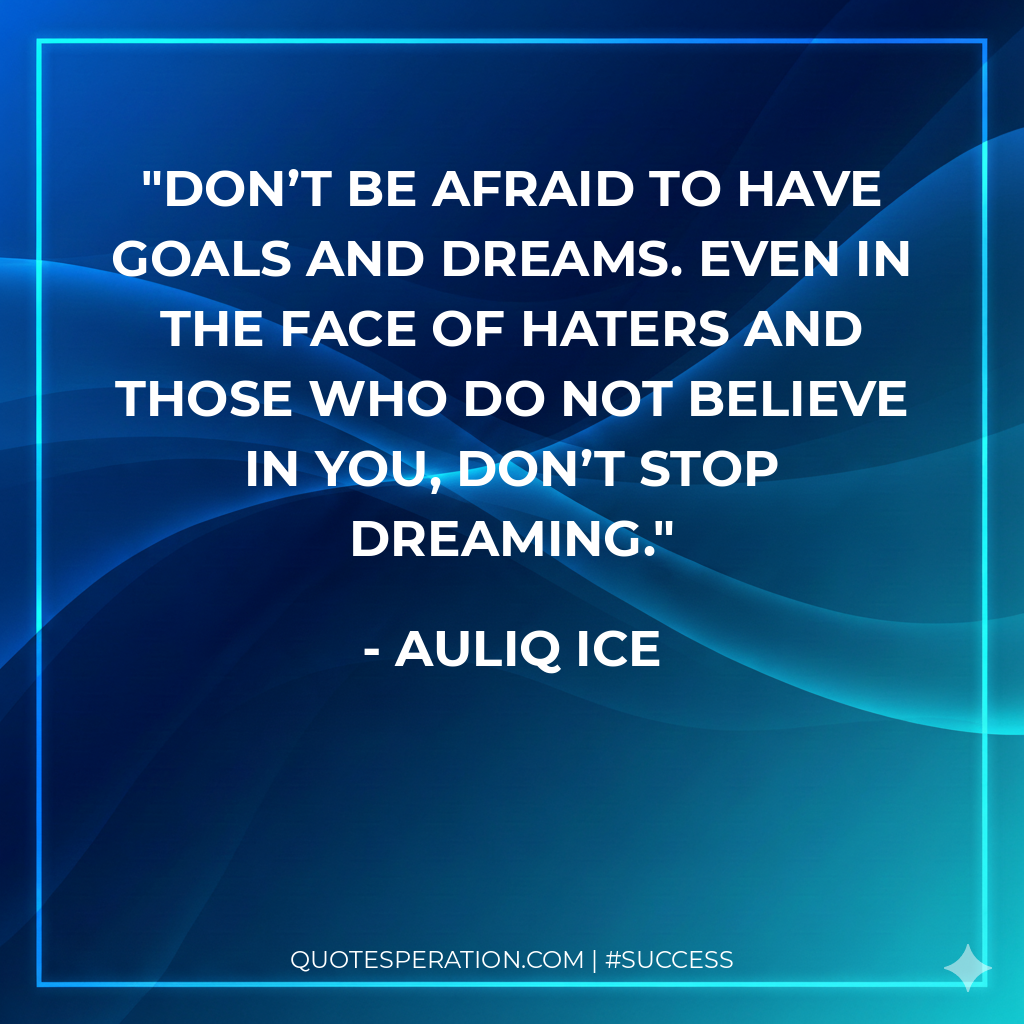 Don’t be afraid to have goals and dreams. Even in the face of haters and those who do not believe in you, don’t stop dreaming.