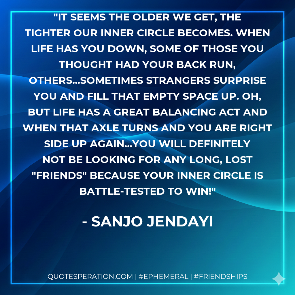 It seems the older we get, the tighter our inner circle becomes. When life has you down, some of those you thought had your back run, others...sometimes strangers surprise you and fill that empty space up. Oh, but life has a great balancing act and when that axle turns and you are right side up again...you will definitely not be looking for any long, lost "friends" because your inner circle is battle-tested to win!