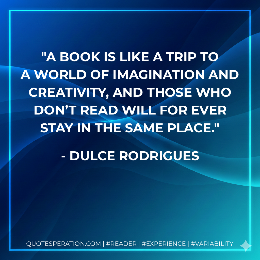 A book is like a trip to a world of imagination and creativity, and those who don’t read will for ever stay in the same place. - Dulce Rodrigues