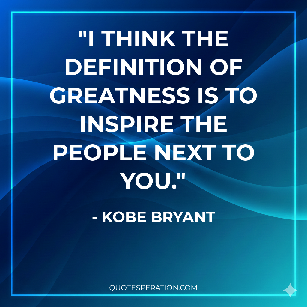 I think the definition of greatness is to inspire the people next to you.