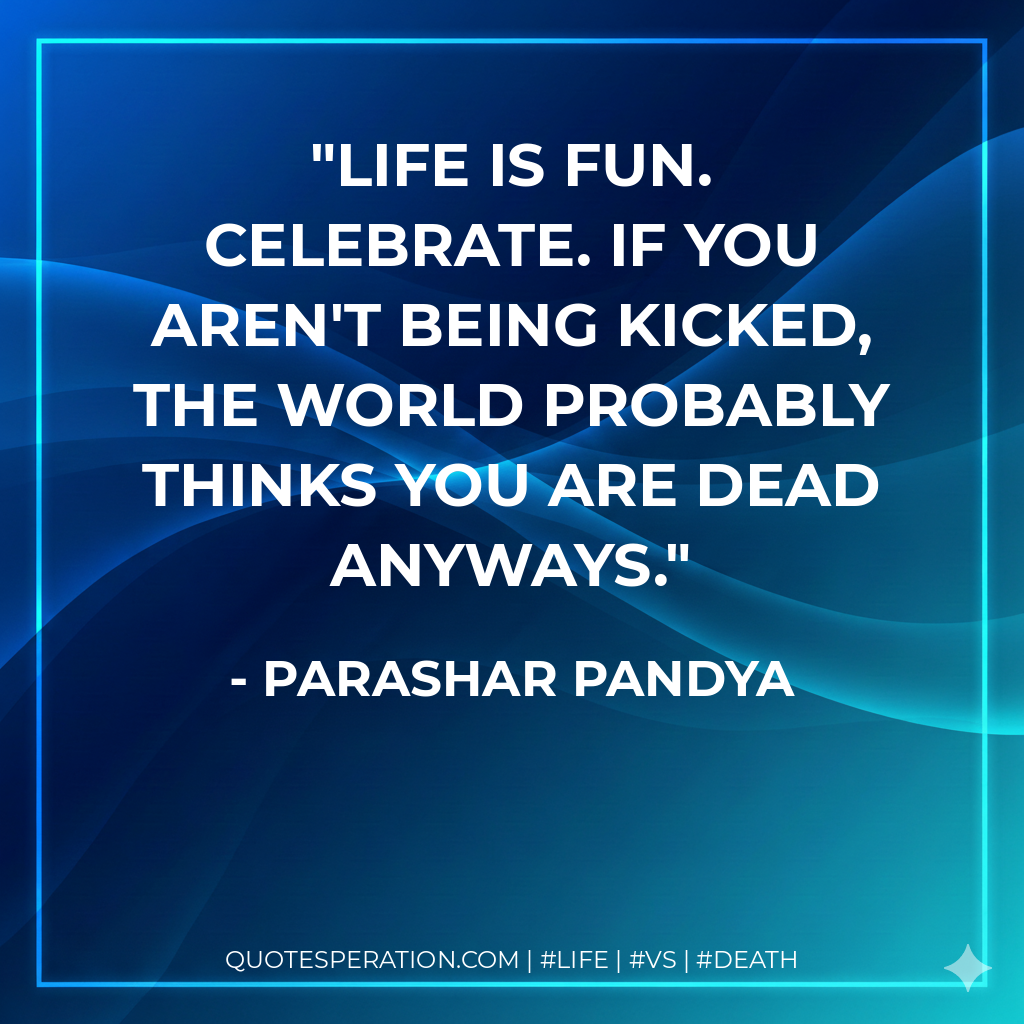 Life is fun. celebrate. If you aren't being kicked, the world probably thinks you are dead anyways.