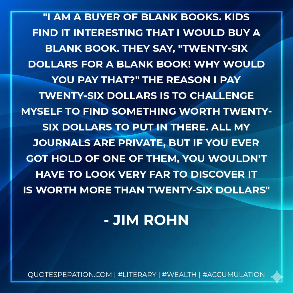I am a buyer of blank books. Kids find it interesting that I would buy a blank book. They say, "Twenty-Six dollars for a blank book! Why would you pay that?" The reason I pay twenty-six dollars is to challenge myself to find something worth twenty-six dollars to put in there. All my journals are private, but if you ever got hold of one of them, you wouldn't have to look very far to discover it is worth more than twenty-six dollars - Jim Rohn