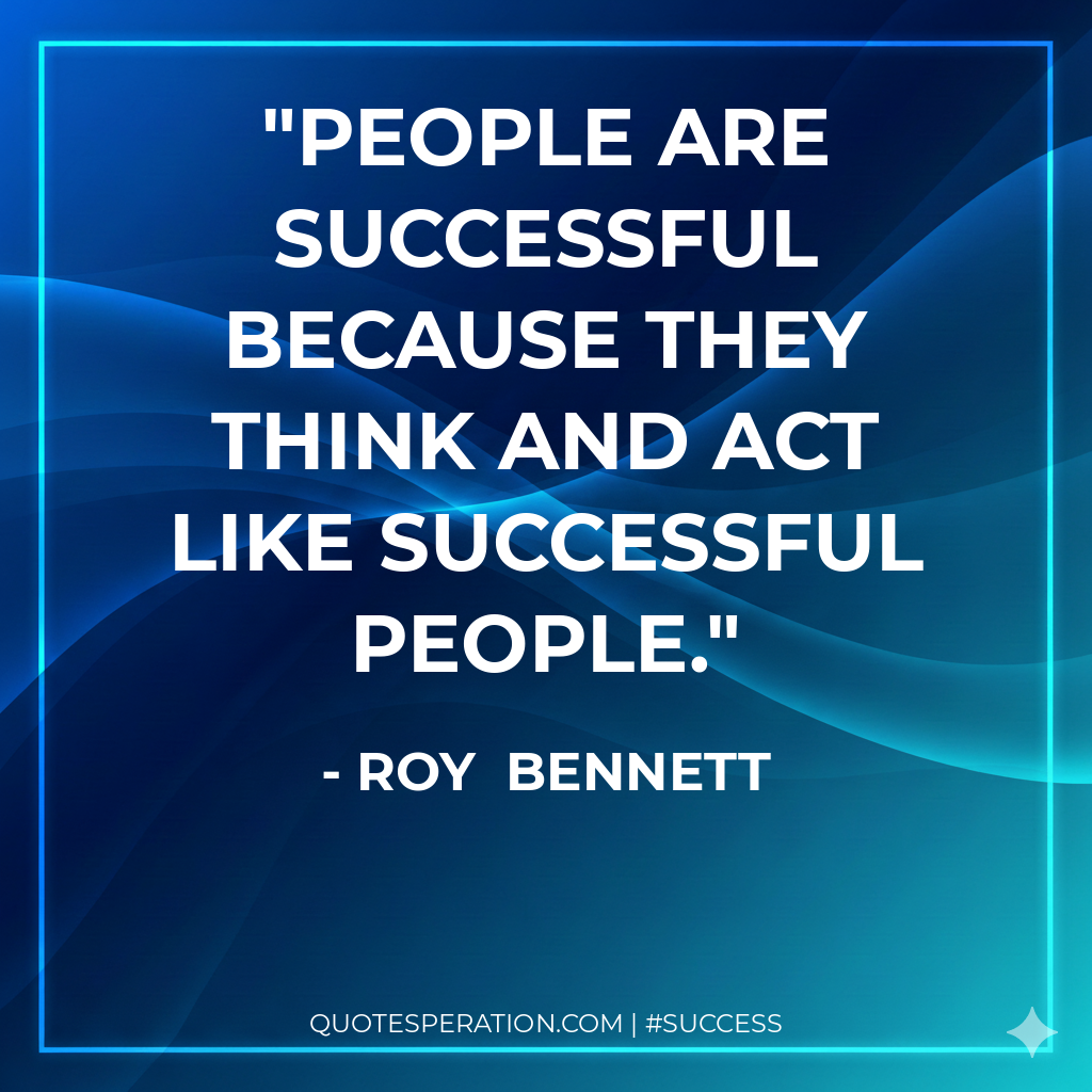 People are successful because they think and act like successful people. - Roy  Bennett