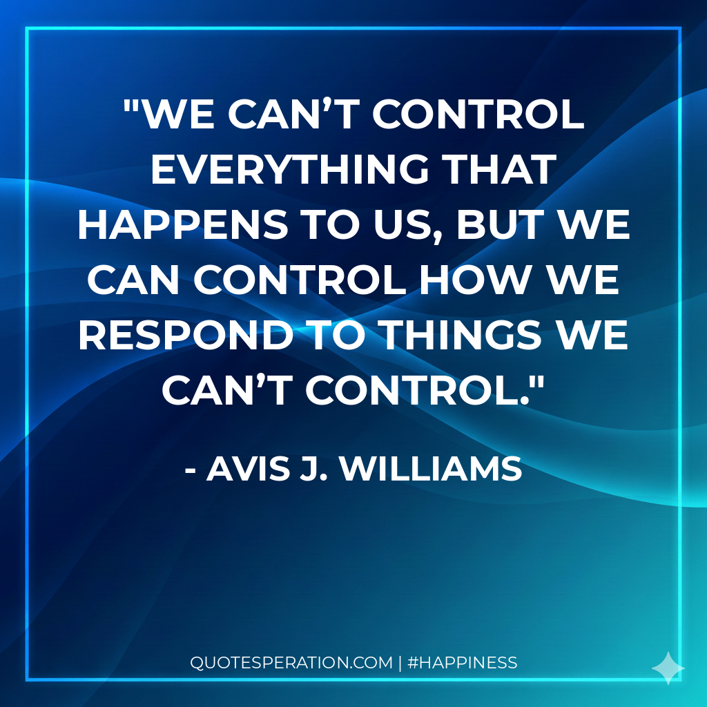 We can’t control everything that happens to us, but we can control how we respond to things we can’t control.