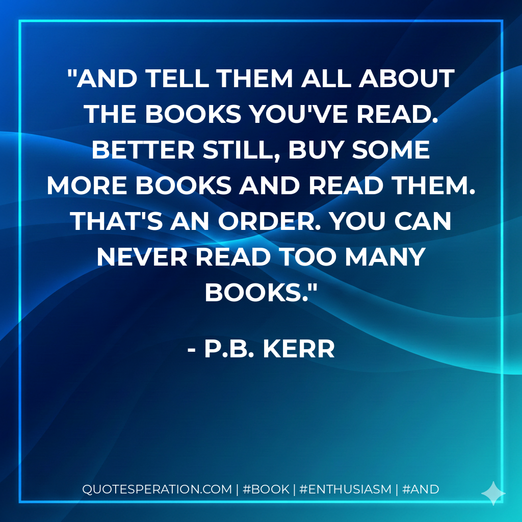And tell them all about the books you've read. Better still, buy some more books and read them. That's an order. You can never read too many books. - P.B. Kerr