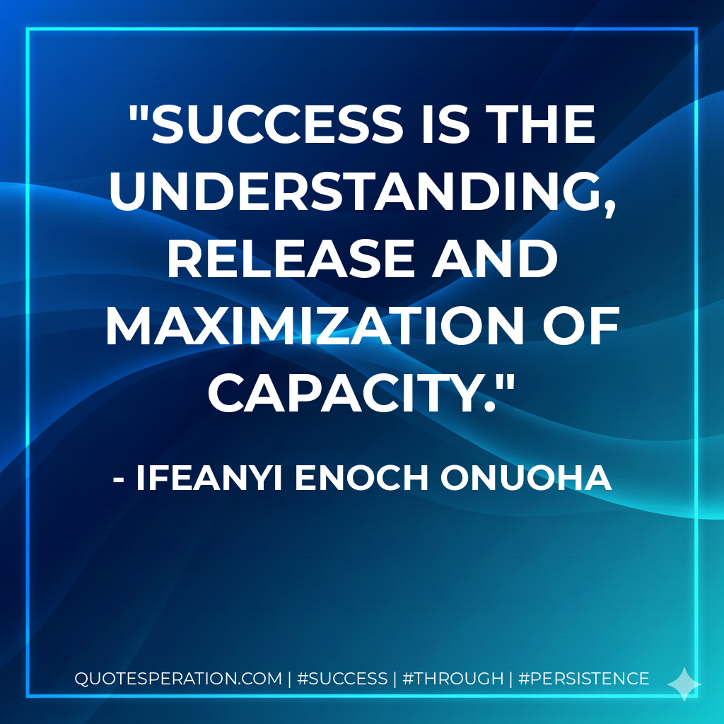 Success is the understanding, release and maximization of capacity. - Ifeanyi Enoch Onuoha