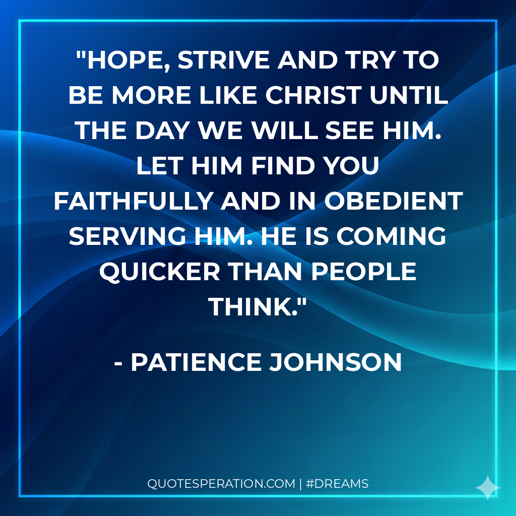 Hope, strive and try to be more like Christ until the day we will see Him. Let Him find you faithfully and in obedient serving Him. He is coming quicker than people think.