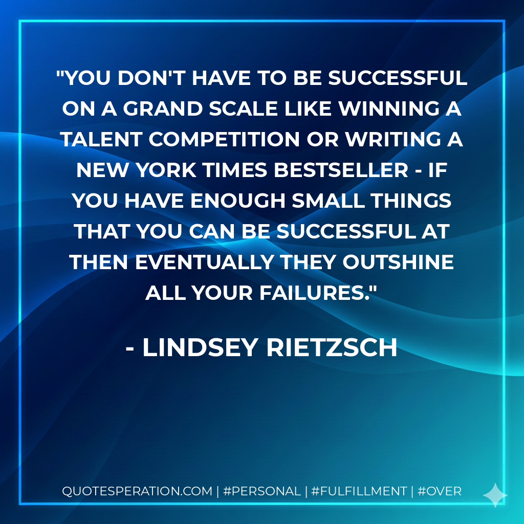 You don't have to be successful on a grand scale like winning a talent competition or writing a New York Times bestseller - if you have enough small things that you can be successful at then eventually they outshine all your failures. - Lindsey Rietzsch
