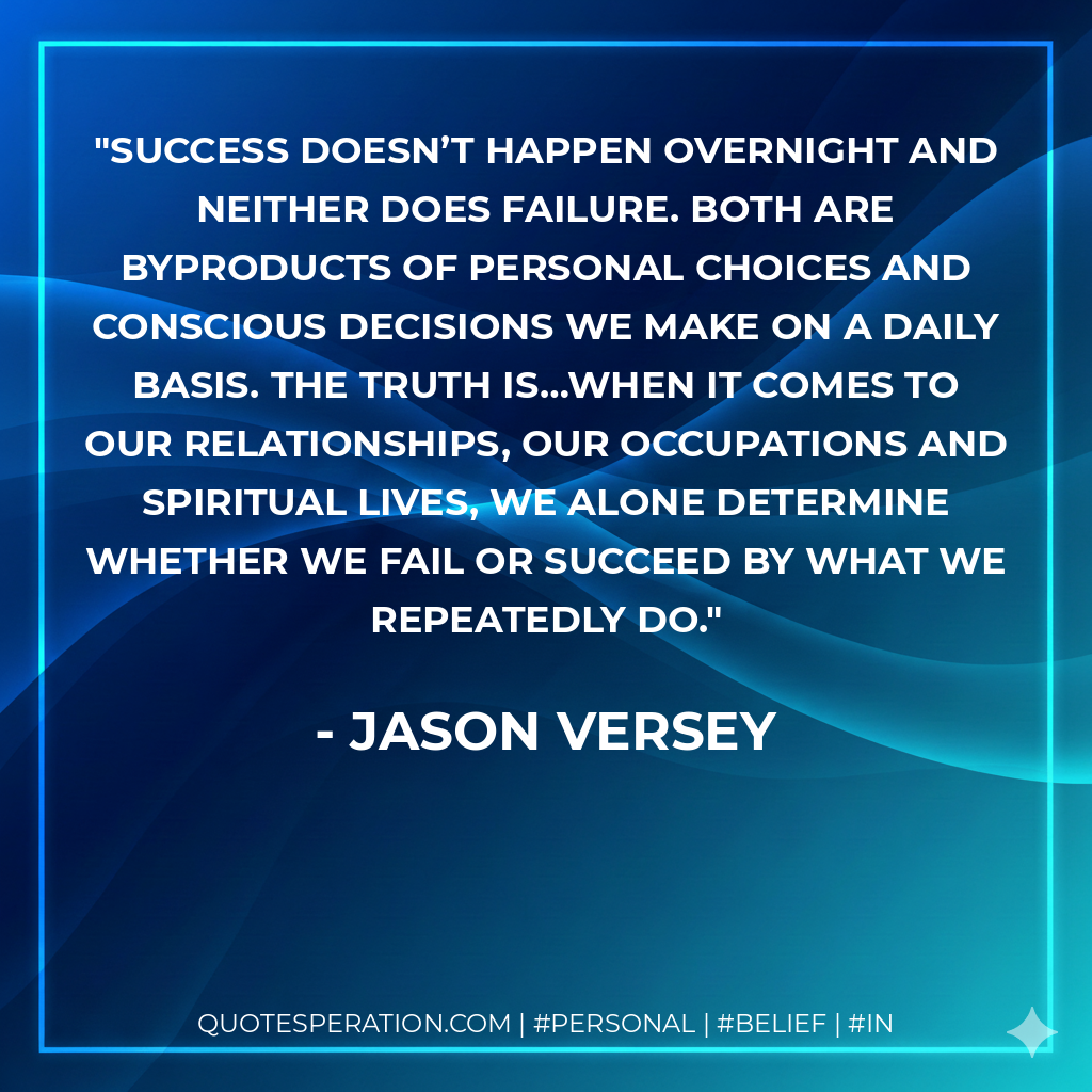 Success doesn’t happen overnight and neither does failure. Both are byproducts of personal choices and conscious decisions we make on a daily basis. The truth is…when it comes to our relationships, our occupations and spiritual lives, we alone determine whether we fail or succeed by what we repeatedly do. - Jason Versey
