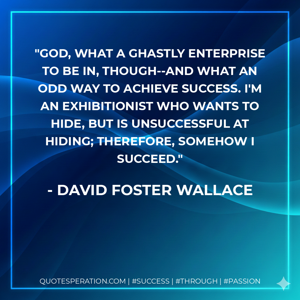 God, what a ghastly enterprise to be in, though--and what an odd way to achieve success. I'm an exhibitionist who wants to hide, but is unsuccessful at hiding; therefore, somehow I succeed. - David Foster Wallace