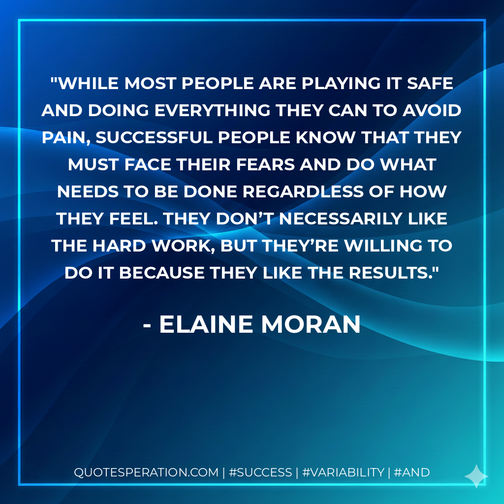 While most people are playing it safe and doing everything they can to avoid pain, successful people know that they must face their fears and do what needs to be done regardless of how they feel. They don’t necessarily like the hard work, but they’re willing to do it because they like the results. - Elaine Moran