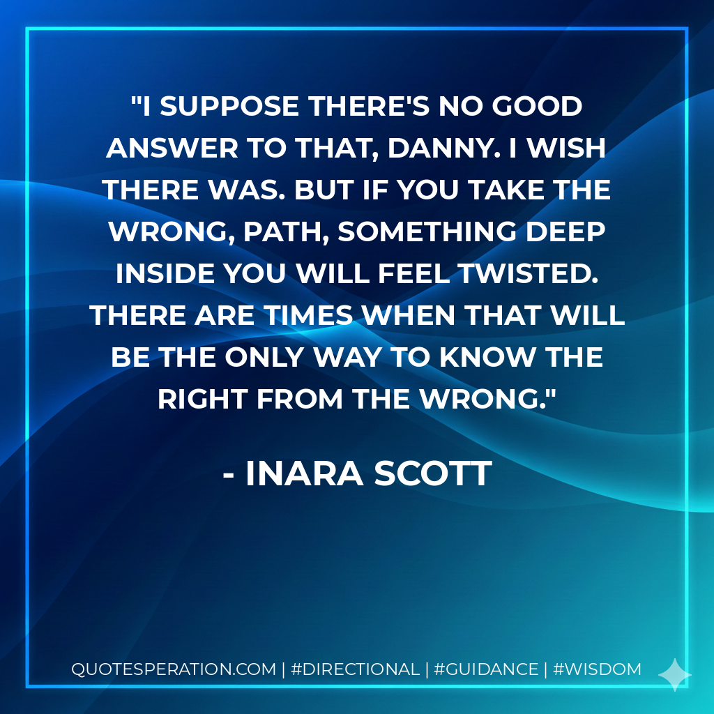 I suppose there's no good answer to that, Danny. I wish there was. But if you take the wrong, path, something deep inside you will feel twisted. There are times when that will be the only way to know the right from the wrong.