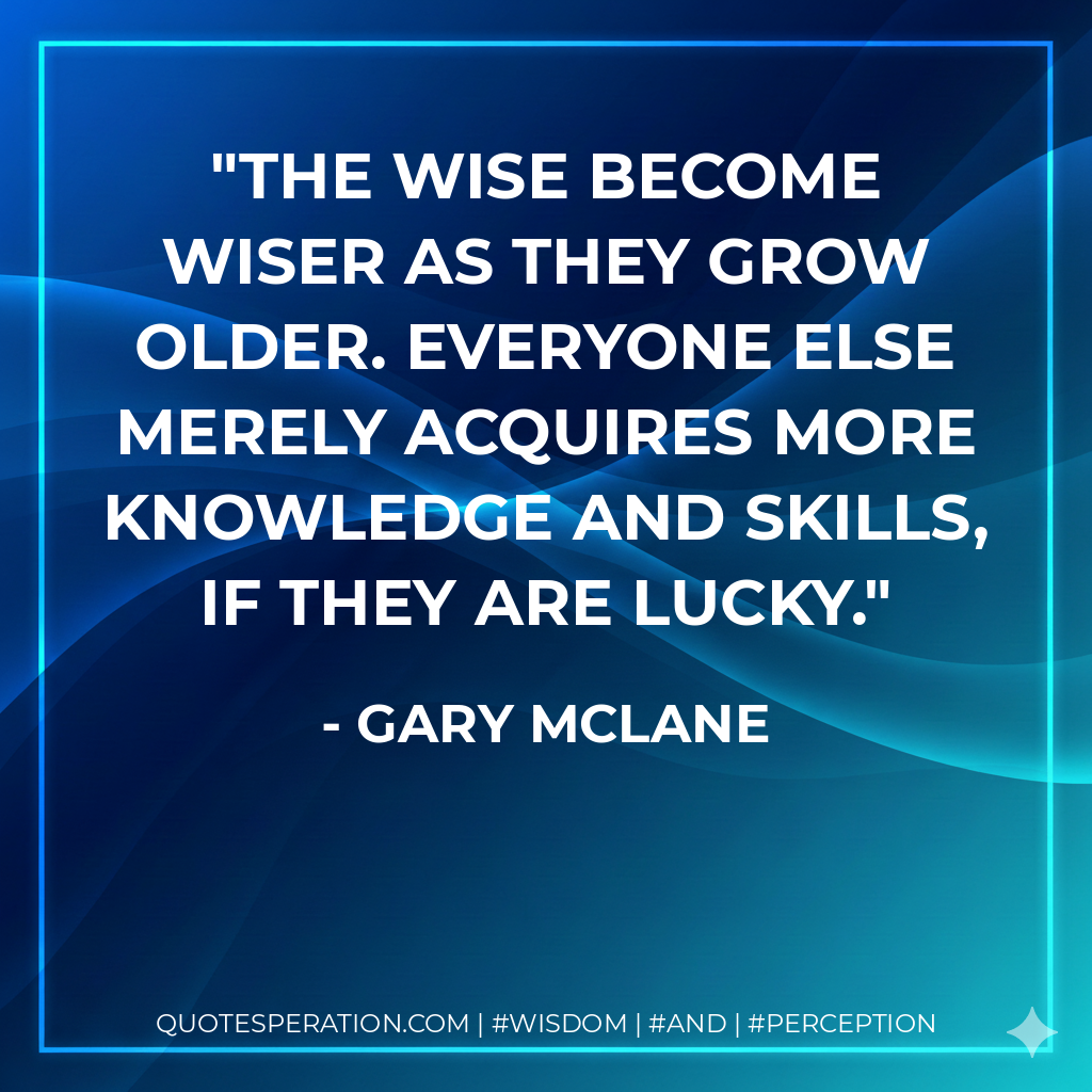 The wise become wiser as they grow older. Everyone else merely acquires more knowledge and skills, if they are lucky.