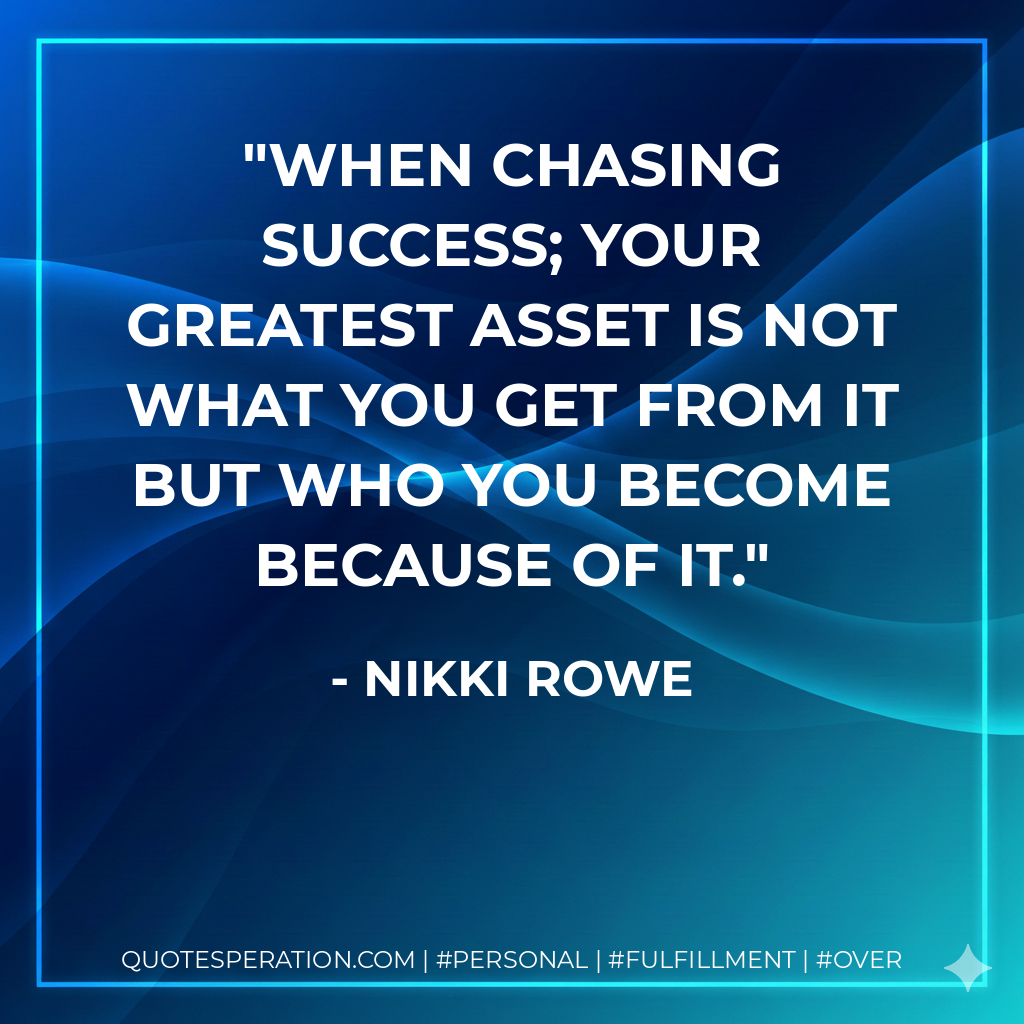 When chasing success; Your greatest asset is not what you get from it but who you become because of it. - Nikki Rowe