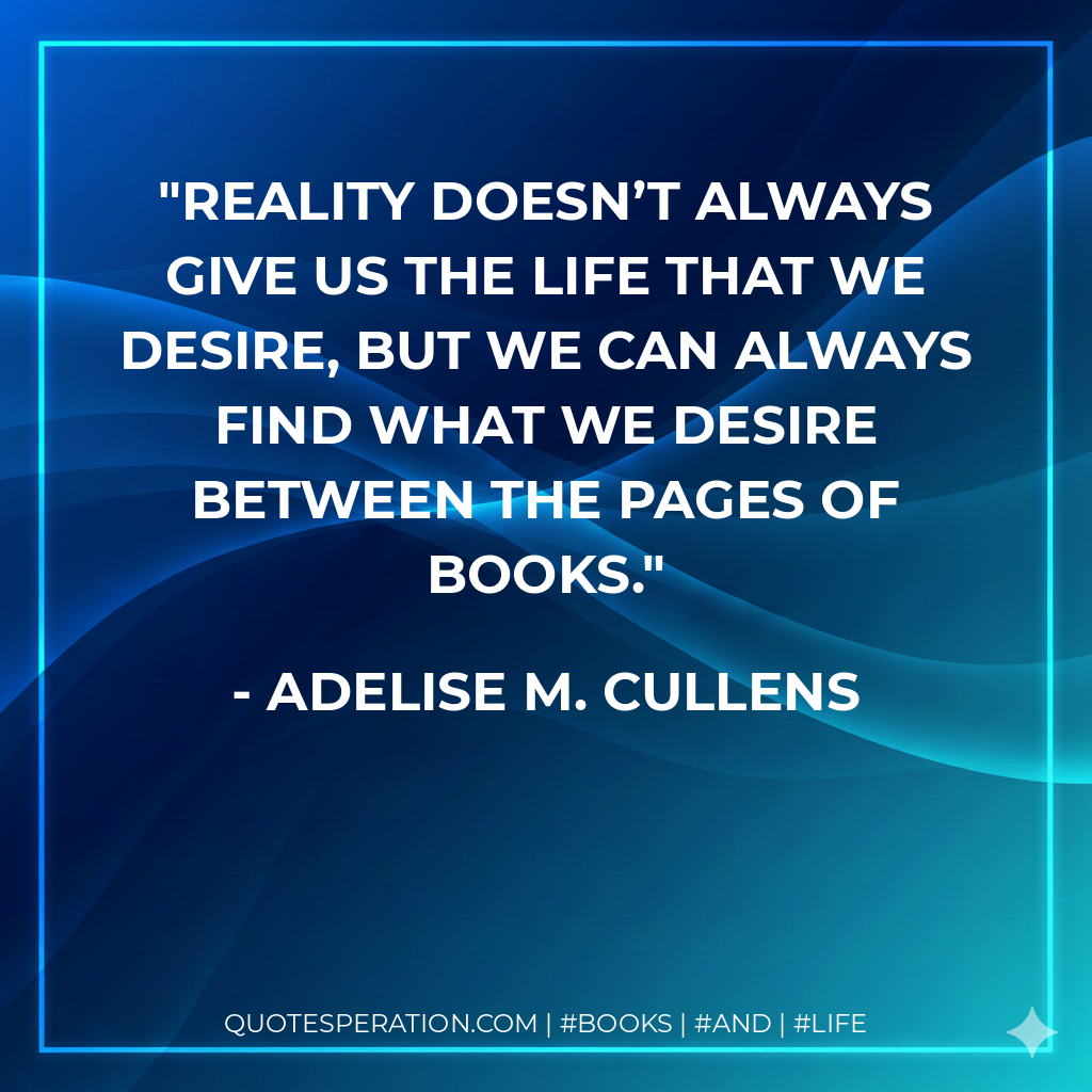 Reality doesn’t always give us the life that we desire, but we can always find what we desire between the pages of books. - Adelise M. Cullens