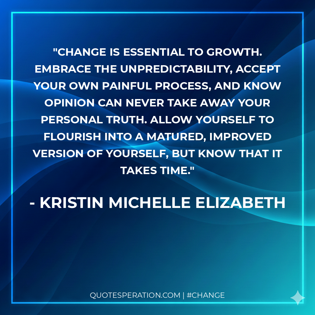Change is essential to growth. Embrace the unpredictability, accept your own painful process, and know opinion can never take away your personal truth. Allow yourself to flourish into a matured, improved version of yourself, but know that it takes time.
