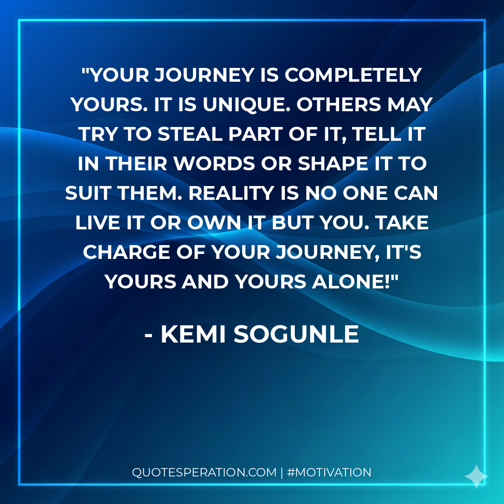 Your journey is completely yours. It is unique. Others may try to steal part of it, tell it in their words or shape it to suit them. Reality is no one can live it or own it but you. Take charge of your journey, it's yours and yours alone!