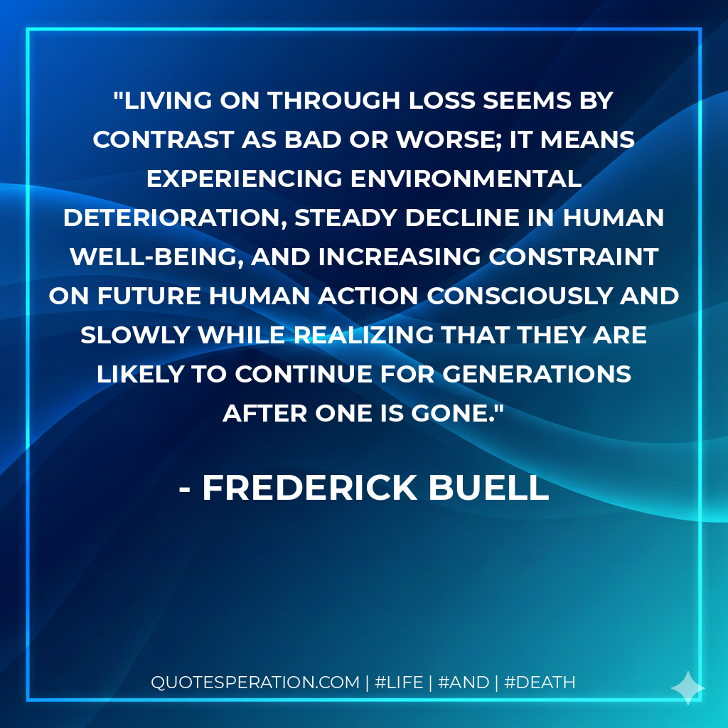 Living on through loss seems by contrast as bad or worse; it means experiencing environmental deterioration, steady decline in human well-being, and increasing constraint on future human action consciously and slowly while realizing that they are likely to continue for generations after one is gone.