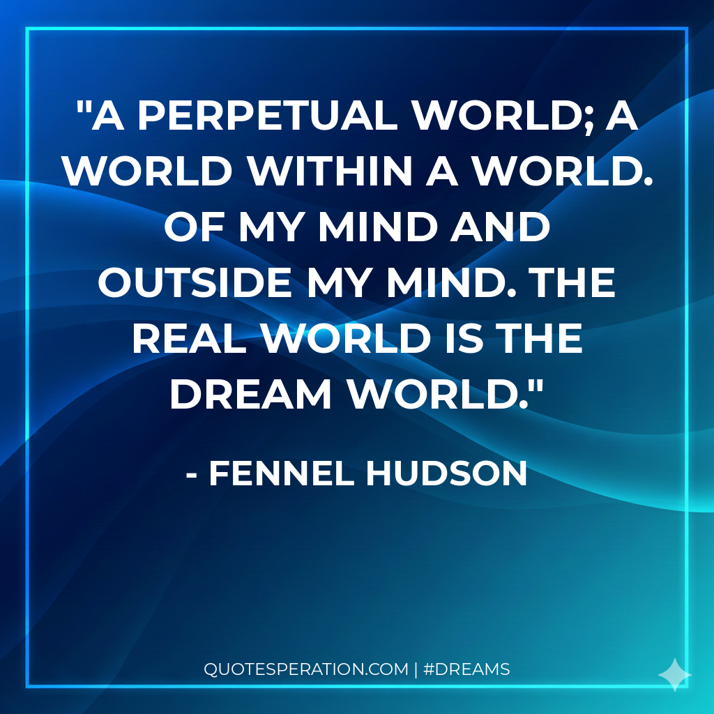 A perpetual world; a world within a world. Of my mind and outside my mind. The real world is the dream world.