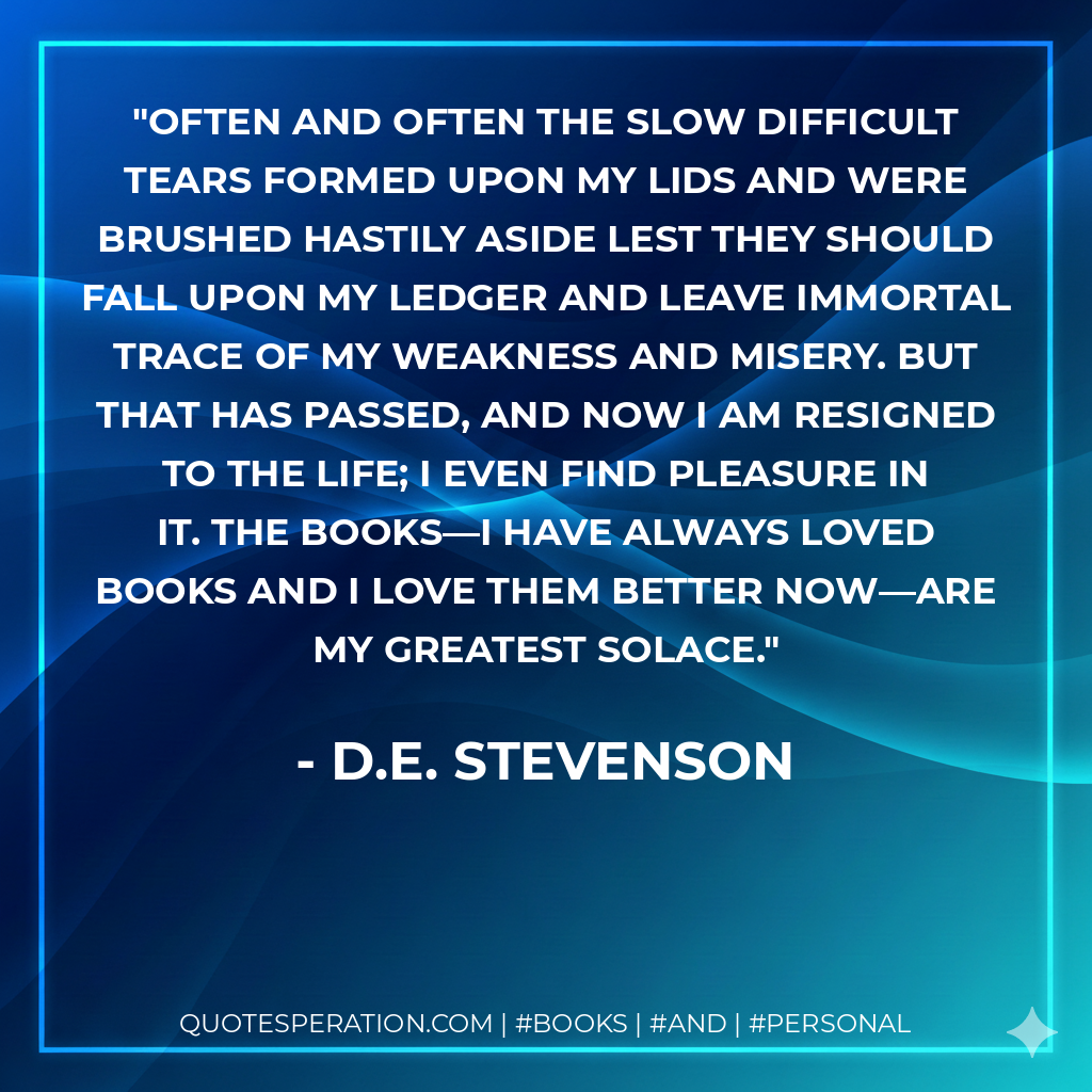 Often and often the slow difficult tears formed upon my lids and were brushed hastily aside lest they should fall upon my ledger and leave immortal trace of my weakness and misery. But that has passed, and now I am resigned to the life; I even find pleasure in it. The books—I have always loved books and I love them better now—are my greatest solace. - D.E. Stevenson