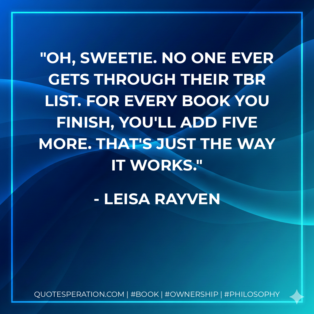 Oh, Sweetie. No one ever gets through their TBR list. For every book you finish, you'll add five more. That's just the way it works. - Leisa Rayven